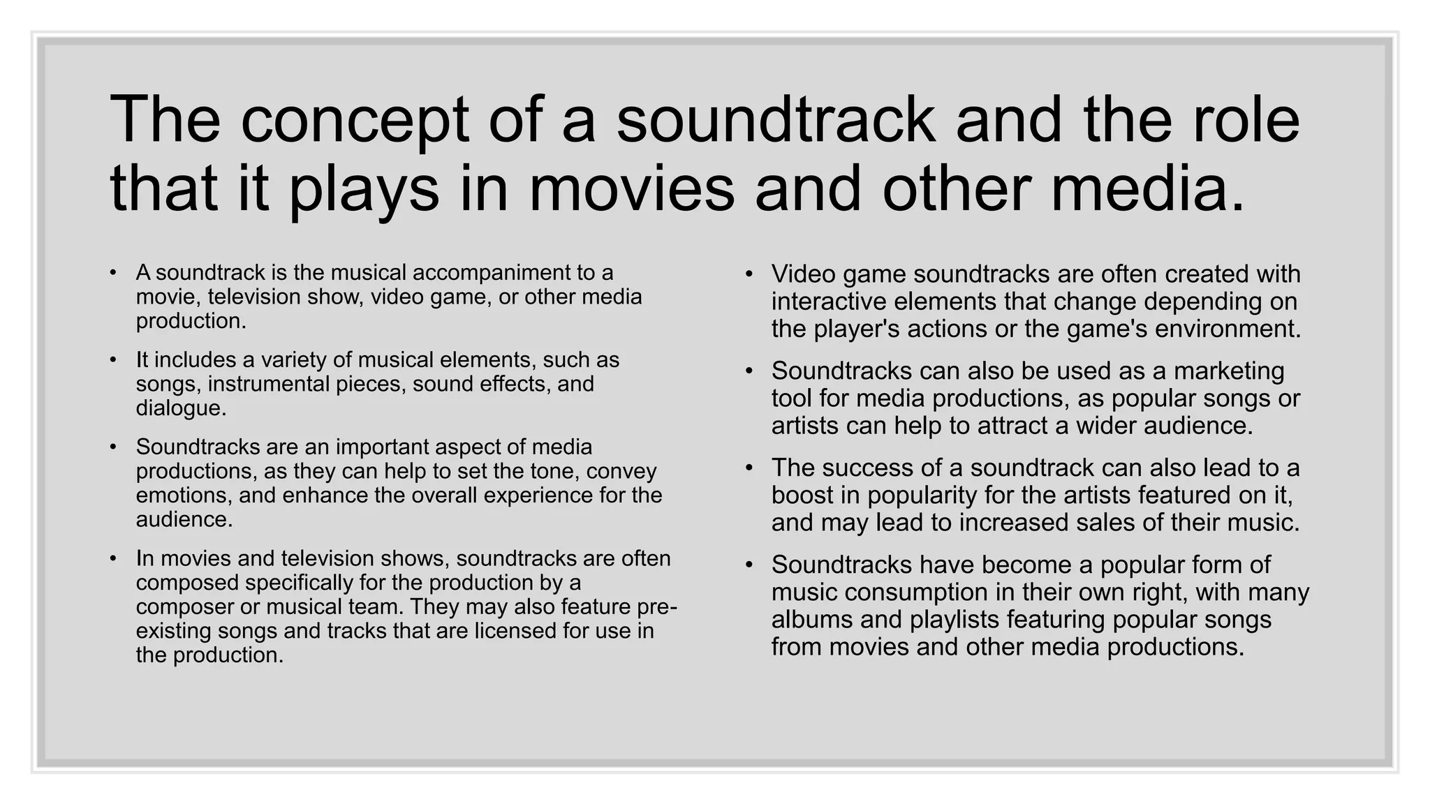 The concept of a soundtrack and the role
that it plays in movies and other media.
• A soundtrack is the musical accompaniment to a
movie, television show, video game, or other media
production.
• It includes a variety of musical elements, such as
songs, instrumental pieces, sound effects, and
dialogue.
• Soundtracks are an important aspect of media
productions, as they can help to set the tone, convey
emotions, and enhance the overall experience for the
audience.
• In movies and television shows, soundtracks are often
composed specifically for the production by a
composer or musical team. They may also feature pre-
existing songs and tracks that are licensed for use in
the production.
• Video game soundtracks are often created with
interactive elements that change depending on
the player's actions or the game's environment.
• Soundtracks can also be used as a marketing
tool for media productions, as popular songs or
artists can help to attract a wider audience.
• The success of a soundtrack can also lead to a
boost in popularity for the artists featured on it,
and may lead to increased sales of their music.
• Soundtracks have become a popular form of
music consumption in their own right, with many
albums and playlists featuring popular songs
from movies and other media productions.
 