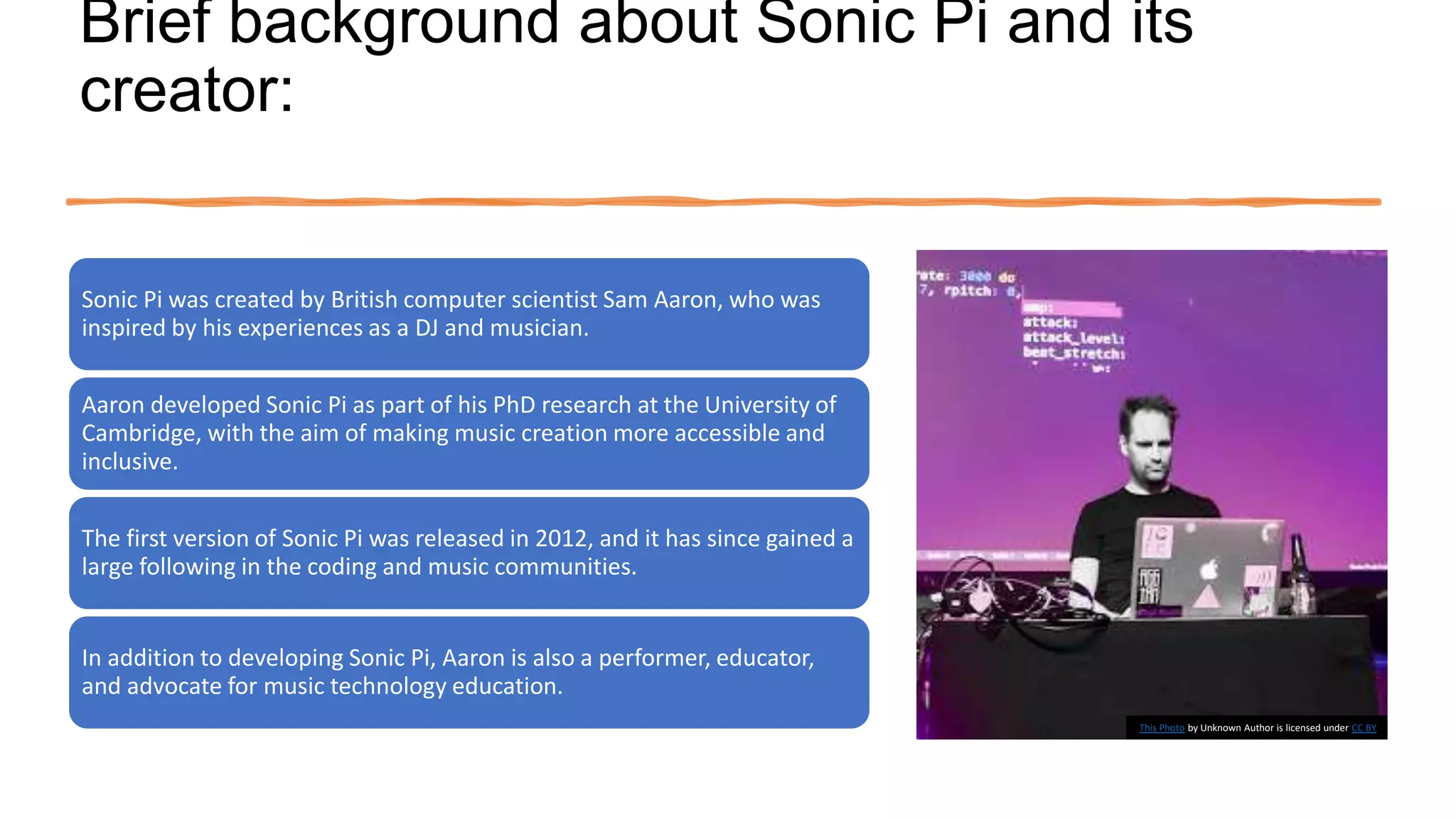 Brief background about Sonic Pi and its
creator:
Sonic Pi was created by British computer scientist Sam Aaron, who was
inspired by his experiences as a DJ and musician.
Aaron developed Sonic Pi as part of his PhD research at the University of
Cambridge, with the aim of making music creation more accessible and
inclusive.
The first version of Sonic Pi was released in 2012, and it has since gained a
large following in the coding and music communities.
In addition to developing Sonic Pi, Aaron is also a performer, educator,
and advocate for music technology education.
This Photo by Unknown Author is licensed under CC BY
 