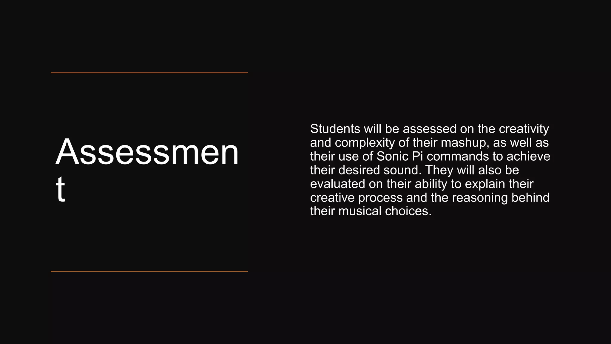 Assessmen
t
Students will be assessed on the creativity
and complexity of their mashup, as well as
their use of Sonic Pi commands to achieve
their desired sound. They will also be
evaluated on their ability to explain their
creative process and the reasoning behind
their musical choices.
 
