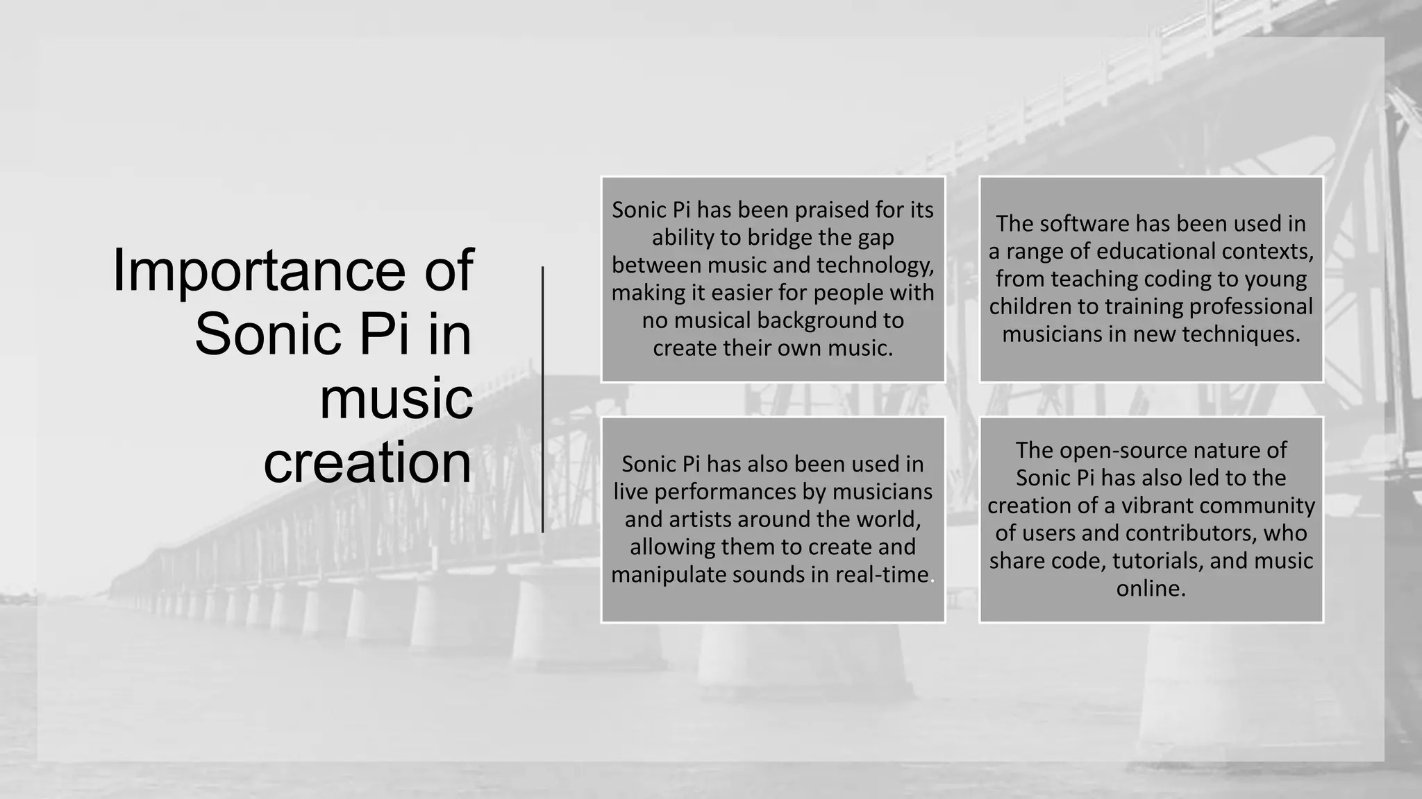 Importance of
Sonic Pi in
music
creation
Sonic Pi has been praised for its
ability to bridge the gap
between music and technology,
making it easier for people with
no musical background to
create their own music.
The software has been used in
a range of educational contexts,
from teaching coding to young
children to training professional
musicians in new techniques.
Sonic Pi has also been used in
live performances by musicians
and artists around the world,
allowing them to create and
manipulate sounds in real-time.
The open-source nature of
Sonic Pi has also led to the
creation of a vibrant community
of users and contributors, who
share code, tutorials, and music
online.
 