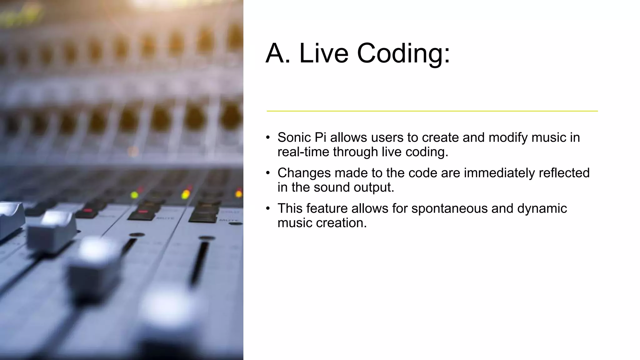 A. Live Coding:
• Sonic Pi allows users to create and modify music in
real-time through live coding.
• Changes made to the code are immediately reflected
in the sound output.
• This feature allows for spontaneous and dynamic
music creation.
 
