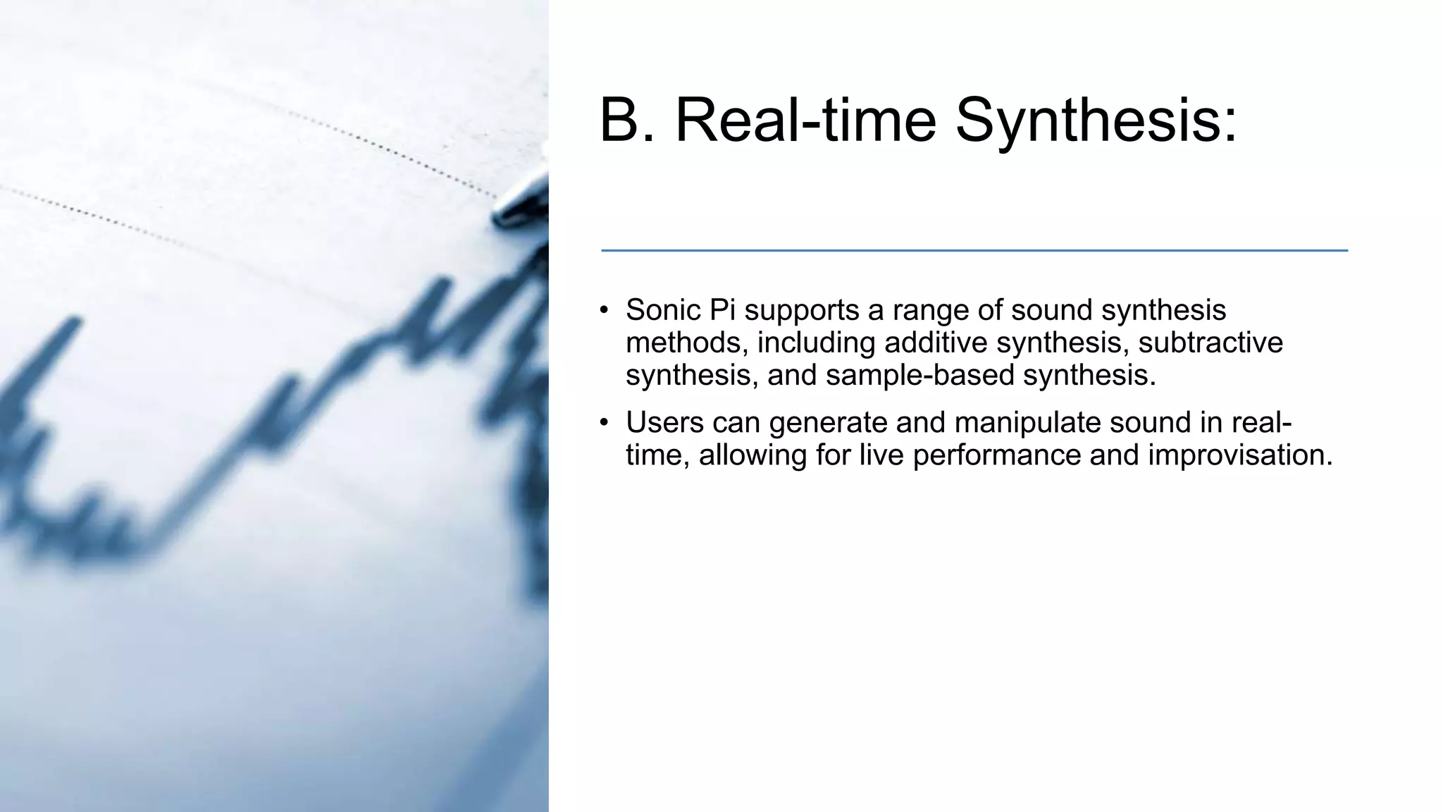 B. Real-time Synthesis:
• Sonic Pi supports a range of sound synthesis
methods, including additive synthesis, subtractive
synthesis, and sample-based synthesis.
• Users can generate and manipulate sound in real-
time, allowing for live performance and improvisation.
 