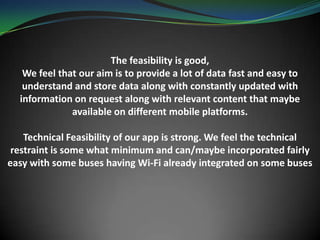 The feasibility is good,
We feel that our aim is to provide a lot of data fast and easy to
understand and store data along with constantly updated with
information on request along with relevant content that maybe
available on different mobile platforms.
Technical Feasibility of our app is strong. We feel the technical
restraint is some what minimum and can/maybe incorporated fairly
easy with some buses having Wi-Fi already integrated on some buses
 