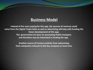 Business Model
Instead of the users paying for this app, the sources of revenue could
come from the Digital Ticket Sales as well as advertising will help with funding the
future development of this app.
The government are keen on promoting Public transport,
and therefore may be interested in funding the app.
Another source of income could be from advertising,
from companies relevant to the bus company or local area.
 