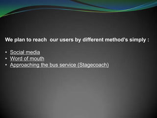 We plan to reach our users by different method’s simply :
• Social media
• Word of mouth
• Approaching the bus service (Stagecoach)
 