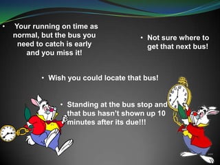 • Your running on time as
normal, but the bus you
need to catch is early
and you miss it!
• Not sure where to
get that next bus!
• Wish you could locate that bus!
• Standing at the bus stop and
that bus hasn’t shown up 10
minutes after its due!!!
 