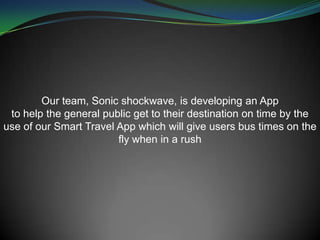 Our team, Sonic shockwave, is developing an App
to help the general public get to their destination on time by the
use of our Smart Travel App which will give users bus times on the
fly when in a rush
 