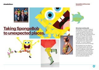 We've been working with
Nickelodeon Consumer Products
International to create a new look
for the SpongeBob SquarePants
supplementary international style
guide. The designs are based around
a grid system, with interlocking
geometric shapes which create
a versatile graphic style. A series
of character poses were created
– along with icons, patterns and
lock-ups – for use on apparel,
accessories and home furnishings.
We visualised how the patterns
and character poses can be used
on everything from t-shirts and
vests to sunglasses, laptop sleeves
and headphones. These will give
licensees and partners inspiration
to extend the brand and translate
it for an older International teen
and young adult audience.
SpongeBob clothing range
Nickelodeon
TakingSpongeBob
tounexpectedplaces.
 