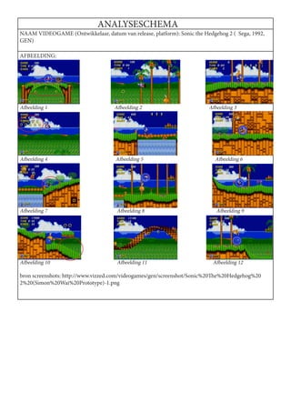 ANALYSESCHEMA
NAAM VIDEOGAME (Ontwikkelaar, datum van release, platform): Sonic the Hedgehog 2 ( Sega, 1992,
GEN)

AFBEELDING:




Afbeelding 1                        Afbeelding 2                        Afbeelding 3




Afbeelding 4                        Afbeelding 5                           Afbeelding 6




Afbeelding 7                         Afbeelding 8                          Afbeelding 9




Afbeelding 10                        Afbeelding 11                        Afbeelding 12

bron screenshots: http://www.vizzed.com/videogames/gen/screenshot/Sonic%20The%20Hedgehog%20
2%20(Simon%20Wai%20Prototype)-1.png
 