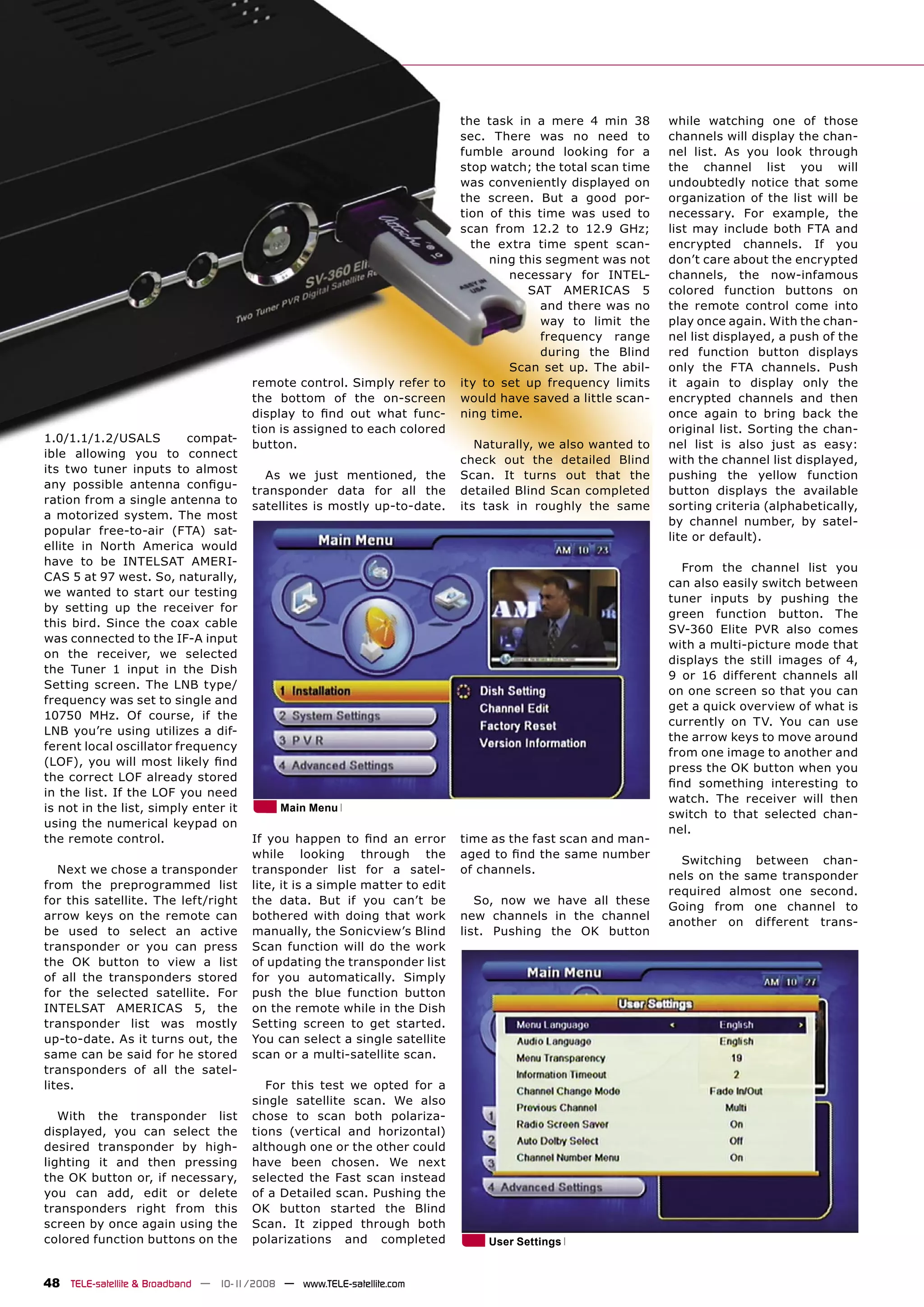 the task in a mere 4 min 38       while watching one of those
                                                                            sec. There was no need to         channels will display the chan-
                                                                            fumble around looking for a       nel list. As you look through
                                                                            stop watch; the total scan time   the channel list you will
                                                                            was conveniently displayed on     undoubtedly notice that some
                                                                            the screen. But a good por-       organization of the list will be
                                                                            tion of this time was used to     necessary. For example, the
                                                                            scan from 12.2 to 12.9 GHz;       list may include both FTA and
                                                                              the extra time spent scan-      encrypted channels. If you
                                                                                 ning this segment was not    don’t care about the encrypted
                                                                                    necessary for INTEL-      channels, the now-infamous
                                                                                       SAT AMERICAS 5         colored function buttons on
                                                                                          and there was no    the remote control come into
                                                                                          way to limit the    play once again. With the chan-
                                                                                          frequency range     nel list displayed, a push of the
                                                                                          during the Blind    red function button displays
                                                                                    Scan set up. The abil-    only the FTA channels. Push
                                      remote control. Simply refer to       ity to set up frequency limits    it again to display only the
                                      the bottom of the on-screen           would have saved a little scan-   encrypted channels and then
                                      display to ﬁnd out what func-         ning time.                        once again to bring back the
                                      tion is assigned to each colored                                        original list. Sorting the chan-
1.0/1.1/1.2/USALS         compat-
                                      button.                                  Naturally, we also wanted to   nel list is also just as easy:
ible allowing you to connect
                                                                            check out the detailed Blind      with the channel list displayed,
its two tuner inputs to almost
                                        As we just mentioned, the           Scan. It turns out that the       pushing the yellow function
any possible antenna conﬁgu-
                                      transponder data for all the          detailed Blind Scan completed     button displays the available
ration from a single antenna to
                                      satellites is mostly up-to-date.      its task in roughly the same      sorting criteria (alphabetically,
a motorized system. The most
                                                                                                              by channel number, by satel-
popular free-to-air (FTA) sat-
                                                                                                              lite or default).
ellite in North America would
have to be INTELSAT AMERI-
                                                                                                                From the channel list you
CAS 5 at 97 west. So, naturally,
                                                                                                              can also easily switch between
we wanted to start our testing
                                                                                                              tuner inputs by pushing the
by setting up the receiver for
                                                                                                              green function button. The
this bird. Since the coax cable
                                                                                                              SV-360 Elite PVR also comes
was connected to the IF-A input
                                                                                                              with a multi-picture mode that
on the receiver, we selected
                                                                                                              displays the still images of 4,
the Tuner 1 input in the Dish
                                                                                                              9 or 16 different channels all
Setting screen. The LNB type/
                                                                                                              on one screen so that you can
frequency was set to single and
                                                                                                              get a quick overview of what is
10750 MHz. Of course, if the
                                                                                                              currently on TV. You can use
LNB you’re using utilizes a dif-
                                                                                                              the arrow keys to move around
ferent local oscillator frequency
                                                                                                              from one image to another and
(LOF), you will most likely ﬁnd
                                                                                                              press the OK button when you
the correct LOF already stored
                                                                                                              ﬁnd something interesting to
in the list. If the LOF you need
                                                                                                              watch. The receiver will then
is not in the list, simply enter it        Main Menu
                                                                                                              switch to that selected chan-
using the numerical keypad on
                                                                                                              nel.
the remote control.                   If you happen to ﬁnd an error         time as the fast scan and man-
                                      while looking through the             aged to ﬁnd the same number
                                                                                                                Switching between chan-
   Next we chose a transponder        transponder list for a satel-         of channels.
                                                                                                              nels on the same transponder
from the preprogrammed list           lite, it is a simple matter to edit
                                                                                                              required almost one second.
for this satellite. The left/right    the data. But if you can’t be            So, now we have all these
                                                                                                              Going from one channel to
arrow keys on the remote can          bothered with doing that work         new channels in the channel
                                                                                                              another on different trans-
be used to select an active           manually, the Sonicview’s Blind       list. Pushing the OK button
transponder or you can press          Scan function will do the work
the OK button to view a list          of updating the transponder list
of all the transponders stored        for you automatically. Simply
for the selected satellite. For       push the blue function button
INTELSAT AMERICAS 5, the              on the remote while in the Dish
transponder list was mostly           Setting screen to get started.
up-to-date. As it turns out, the      You can select a single satellite
same can be said for he stored        scan or a multi-satellite scan.
transponders of all the satel-
lites.                                   For this test we opted for a
                                      single satellite scan. We also
   With the transponder list          chose to scan both polariza-
displayed, you can select the         tions (vertical and horizontal)
desired transponder by high-          although one or the other could
lighting it and then pressing         have been chosen. We next
the OK button or, if necessary,       selected the Fast scan instead
you can add, edit or delete           of a Detailed scan. Pushing the
transponders right from this          OK button started the Blind
screen by once again using the        Scan. It zipped through both
colored function buttons on the       polarizations and completed               User Settings


48 TELE-satellite & Broadband — 10-1
                                   1/2008 — www.TELE-satellite.com
 