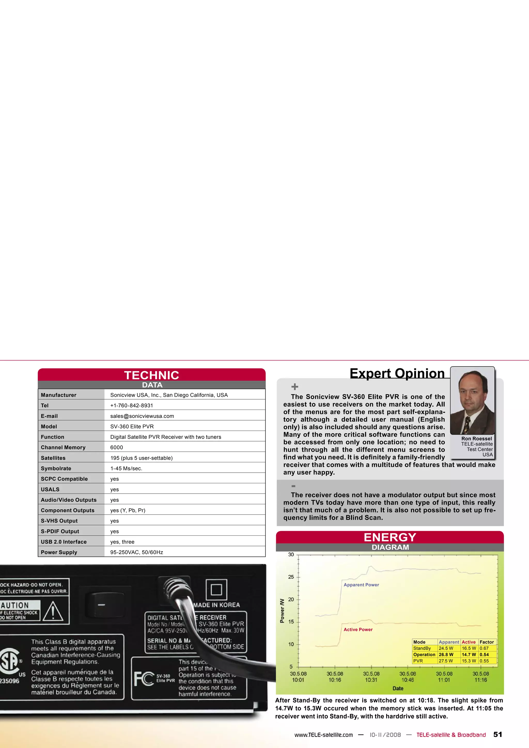 TECHNIC                                                           Expert Opinion
Manufacturer
                                   DATA
                      Sonicview USA, Inc., San Diego California, USA
                                                                            +
                                                                           The Sonicview SV-360 Elite PVR is one of the
Tel                   +1-760-842-8931                                    easiest to use receivers on the market today. All
                                                                         of the menus are for the most part self-explana-
E-mail                sales@sonicviewusa.com
                                                                         tory although a detailed user manual (English
Model                 SV-360 Elite PVR                                   only) is also included should any questions arise.
Function              Digital Satellite PVR Receiver with two tuners     Many of the more critical software functions can
                                                                                                                                Ron Roessel
                                                                         be accessed from only one location; no need to         TELE-satellite
Channel Memory        6000                                               hunt through all the different menu screens to           Test Center
                                                                                                                                        USA
Satellites            195 (plus 5 user-settable)                         ﬁnd what you need. It is deﬁnitely a family-friendly
Symbolrate            1-45 Ms/sec.
                                                                         receiver that comes with a multitude of features that would make
                                                                         any user happy.
SCPC Compatible       yes
USALS                 yes                                                   -
                                                                           The receiver does not have a modulator output but since most
Audio/Video Outputs   yes
                                                                         modern TVs today have more than one type of input, this really
Component Outputs     yes (Y, Pb, Pr)                                    isn’t that much of a problem. It is also not possible to set up fre-
S-VHS Output          yes
                                                                         quency limits for a Blind Scan.
S-PDIF Output         yes
USB 2.0 Interface     yes, three                                                                     ENERGY
                                                                                                        DIAGRAM
Power Supply          95-250VAC, 50/60Hz




                                                                                             Apparent Power




                                                                                             Active Power

                                                                                                                    Mode        Apparent   Active   Factor
                                                                                                                    StandBy     24.5 W     16.5 W   0.67
                                                                                                                    Operation   26.8 W     14.7 W   0.54
                                                                                                                    PVR         27.5 W     15.3 W   0.55




                                                                       After Stand-By the receiver is switched on at 10:18. The slight spike from
                                                                       14.7W to 15.3W occured when the memory stick was inserted. At 11:05 the
                                                                       receiver went into Stand-By, with the harddrive still active.

                                                                             www.TELE-satellite.com — 10-1
                                                                                                         1/2008 — TELE-satellite & Broadband             51
 