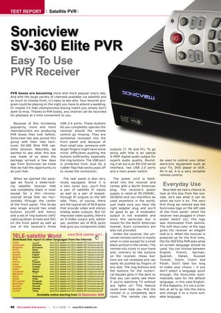 TEST REPORT                  Satellite PVR




Sonicview
SV-360 Elite PVR
Easy To Use
PVR Receiver
PVR boxes are becoming more and more popular every day.
And with the large variety of channels available via satellite and
so much to choose from, it’s easy to see why. Your favorite pro-
gram could be playing on the night you have to attend a wedding.
Or maybe it’s that championship boxing match you simply don’t
want to miss. Thanks to PVR boxes, any channel can be recorded
for playback at a time convenient to you.

   Because of this increasing            USB 2.0 ports. These buttons
popularity, more and more                let you completely operate the
manufacturers are producing              receiver should the remote
PVR boxes than ever before.              control go missing. They are
Sonicview has also joined this           somewhat recessed into the
group with their new twin-               front panel and because of
tuner SV-360 Elite PVR sat-              their small size, someone with
ellite receiver. Naturally, we           larger ﬁngers might have some                       outputs (Y, Pb and Pr). To go
wanted to see what this box              minor difﬁculties pushing the                       along with that is an optical
was made of so when the                  buttons sufﬁciently, especially                     S-PDIF digital audio output for
package arrived a few days               the ring buttons. The USB port                      superb audio quality. Round-         be used to control your other
ago from Sonicview we knew               is protected from dust by a                         ing it all out is an RS-232 serial   electronic equipment such as
that we had the opportunity to           rubber ﬂap that easily pops off                     interface, two USB 2.0 ports         your TV, DVD player or VCR.
do just that.                            to reveal the connection.                           and a main power switch.             All in all, it is a very versatile
                                                                                                                                  remote control.
   When we opened the pack-                The rear panel is also very                          The power cord is hard-
age we found a sleek-look-
ing satellite receiver that
                                         nicely equipped. Since it is
                                         a twin tuner box, you’ll ﬁnd
                                                                                             wired into the receiver and
                                                                                             comes with a North American            Everyday Use
was completely black in color            a pair of satellite IF inputs                       plug. The receiver’s power              Now that we had a chance to
except for a thin chrome-                as well as a pair of looped-                        supply is rated at 95-250VAC,        look at this box from the out-
colored stripe that ran hori-            through IF outputs on the left                      50/60Hz and can therefore be         side, let’s see what it can do
zontally through the center              side. Then, of course, there                        used anywhere in the world;          when we turn it on. The very
of the front panel. This stripe          are the typical set of RCA jacks                    just make sure you have the          ﬁrst thing we noticed was the
also wraps around two small              that provide video and stereo                       right adapter plug and you’ll        Sonicview logo on the left side
buttons (on/off and menu)                analog audio outputs. But for                       be good to go. A modulator           of the front panel: when the
and a set of ring buttons (left/         improved video quality, there’s                     output is not available and          receiver was plugged in (main
right/up/down arrows and OK)             an S-Video output and, better                       since this particular box is         power switch on), this logo
on the front panel as well as            yet, another set of RCA jacks                       meant for the North American         was illuminated from behind.
one of the receiver’s three              that give you component video                       market, Scart connectors are         The soft blue color of the logo
                                                                                             also not provided.                   gives the receiver an elegant
                                                                                                Unlike the receiver, the uni-     look to it. When the receiver is
 TELE-satellite World                            www.TELE-satellite.com/...
 Download this report in other languages from the Internet:
                                                                                             versal remote control is mostly      powered up for the ﬁrst time,
 Arabic         ‫ﺍﻟﻌﺮﺑﻴﺔ‬       www.TELE-satellite.com/TELE-satellite-0811/ara/sonicview.pdf   silver in color except for a small   the SV-360 Elite PVR asks what
 Indonesian     Indonesia     www.TELE-satellite.com/TELE-satellite-0811/bid/sonicview.pdf   black portion in the center. The     on-screen language should be
 Bulgarian      Български     www.TELE-satellite.com/TELE-satellite-0811/bul/sonicview.pdf
 Czech          Česky         www.TELE-satellite.com/TELE-satellite-0811/ces/sonicview.pdf   remote sits nicely in your hand      used. You can choose between
 German         Deutsch       www.TELE-satellite.com/TELE-satellite-0811/deu/sonicview.pdf   and, contrary to the buttons         English,     French,    German,
 English        English       www.TELE-satellite.com/TELE-satellite-0811/eng/sonicview.pdf
 Spanish        Español       www.TELE-satellite.com/TELE-satellite-0811/esp/sonicview.pdf   on the receiver, these but-          Spanish,      Italian,   Russian
 Farsi          ‫ﻓﺎﺭﺳﻲ‬         www.TELE-satellite.com/TELE-satellite-0811/far/sonicview.pdf   tons are not recessed and can        Turkish, Dutch, Czech and
 French         Français      www.TELE-satellite.com/TELE-satellite-0811/fra/sonicview.pdf
 Greek          Ελληνικά      www.TELE-satellite.com/TELE-satellite-0811/hel/sonicview.pdf   easily be pushed by ﬁngers of        Polish. Don’t take too long
 Croatian       Hrvatski      www.TELE-satellite.com/TELE-satellite-0811/hrv/sonicview.pdf   any size. The ring buttons and       to make your choice – if you
 Italian        Italiano      www.TELE-satellite.com/TELE-satellite-0811/ita/sonicview.pdf
 Hungarian      Magyar        www.TELE-satellite.com/TELE-satellite-0811/mag/sonicview.pdf   the buttons for the numeri-          don’t select a language quick
 Mandarin       中文            www.TELE-satellite.com/TELE-satellite-0811/man/sonicview.pdf   cal keypad glow in the dark so       enough, the Sonicview auto-
 Dutch          Nederlands    www.TELE-satellite.com/TELE-satellite-0811/ned/sonicview.pdf
 Polish         Polski        www.TELE-satellite.com/TELE-satellite-0811/pol/sonicview.pdf   that you can easily see them         matically opts for the default
 Portuguese     Português     www.TELE-satellite.com/TELE-satellite-0811/por/sonicview.pdf   if you’re watching TV without        language, in this case English.
 Romanian       Românesc      www.TELE-satellite.com/TELE-satellite-0811/rom/sonicview.pdf
 Russian        Русский       www.TELE-satellite.com/TELE-satellite-0811/rus/sonicview.pdf   any lights on! This feature          If this happens, it’s not a prob-
 Swedish        Svenska       www.TELE-satellite.com/TELE-satellite-0811/sve/sonicview.pdf   could even help you ﬁnd the          lem at all to go into the menu
 Turkish        Türkçe        www.TELE-satellite.com/TELE-satellite-0811/tur/sonicview.pdf
                                                                                             remote in a completely dark          and change it to a more suit-
                    Available online starting from 26 September 2008
                                                                                             room. The remote can also            able language.


46 TELE-satellite & Broadband — 10-1
                                   1/2008 — www.TELE-satellite.com
 
