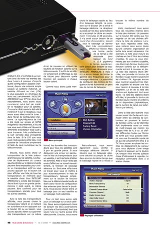 choisi le balayage rapide au lieu    trouver le même nombre de
                                                                                      d'un balayage détaillé. La pres-     canaux.
                                                                                      sion sur le bouton OK a lancé le
                                                                                      balayage aléatoire. Le récepteur        Voilà, maintenant nous avons
                                                                                      a passé par les deux polarisations   tous ces nouvelles chaînes dans
                                                                                      et a accompli la tâche en seule-     la liste des stations. Un pression
                                                                                      ment 4 minutes et 38 secondes.       sur le bouton OK tandis que l'on
                                                                                      Il n'y avait aucun besoin de se      regarde un de ces chaînes afﬁ-
                                                                                      munir d’un chronomètre ; durant      chera la liste de stations. Lors-
                                                                                          tout le balayage ce dernier      que vous regardez cette liste,
                                                                                             était très commodément        vous noterez sans aucun doute
                                                                                                afﬁché sur l'écran. Mais   qu'une certaine organisation de
                                                                                                    une bonne partie       ladite liste serait nécessaire. Par
                                                                                                     de ce temps a été     exemple, la liste peut inclure les
                                                                                                     employée       pour   chaînes en clair FTA et les chaînes
                                                                                                     balayer de 12.2       cryptées. Si vous ne vous inté-
                                                                                                     à 12.9 gigahertz      ressez pas aux chaînes cryptées,
                                                                                               ; le temps supplémen-       ces désormais fameux boutons de
                                          écran de nouveau en utilisant les           taire passé pour balayer ce seg-     fonction colorés sur la télécom-
                                          boutons de fonction colorés sur la          ment n'était pas nécessaire pour     mande entrent à nouveau en jeu.
                                          télécommande. Il sufﬁt de se réfé-          INTELSAT AMERICAS 5 mais il          La liste des stations étant afﬁ-
                                          rer simplement à l'afﬁchage au bas          n'y a aucun moyen de limiter la      chée, une poussée du bouton de
DiSEqC 1.0/1.1/1.2/USALS permet-          de l'écran pour découvrir quelle            gamme des fréquences pour le         fonction rouge montre seulement
tant ainsi de relier les entrées des      fonction est assignée à chaque              balayage aléatoire. La possibilité   les chaînes FTA. Appuyez encore
deux tuners à presque n'importe           bouton coloré.                              de conﬁgurer des limites de fré-     pour montrer seulement les chaî-
quelle conﬁguration possible d'an-                                                    quence aurait économisé un petit     nes cryptées et encore une fois
tenne, depuis une antenne simple            Comme nous avons juste men-               peu de temps de balayage.            pour revenir à nouveau à la liste
jusqu’à un système motorisé. Le                                                                                            originelle. Le tri de la liste des
satellite diffusant en clair (FTA)                                                                                         stations est également tout aussi
le plus populaire en Amérique du                                                                                           facile : la liste des stations étant
Nord est certainement INTELSAT                                                                                             afﬁchée, la poussée du bouton de
AMERICAS 5 par 97° Est. Ainsi, tout                                                                                        fonction jaune montre les critères
naturellement, nous avons voulu                                                                                            de tri disponibles (alphabétique,
commencer notre test par instal-                                                                                           par le numéro de canal, par satel-
ler le récepteur pour ce satellite.                                                                                        lite ou par défaut).
Comme le câble coaxial a été relié à
l'entrée IF-A sur le récepteur, nous                                                                                          Dans la liste des stations vous
avons aussi sélectionné le tuner 1                                                                                         pouvez aussi très facilement com-
dans l'écran de conﬁguration d’an-                                                                                         muter entre les entrées de syn-
tenne. Le type/fréquence de LNB                                                                                            toniseur en poussant le bouton
a été réglé sur simple et 10750                                                                                            de fonction verte. Le SV-360 Elite
mégahertz naturellement, si le LNB                                                                                         PVR implémente aussi un mode
que vous avez utilise une fréquence                                                                                        de multi-images qui montre les
différente d'oscillateur local (LOF),                                                                                      images ﬁxes de 4, 9 ou 16 chaî-
vous trouverez très probablement                                                                                           nes différentes toutes sur l’écran
la LOF correcte déjà enregistrée                                                                                           de sorte que vous puissiez obte-
dans la liste. Si la LOF que vous                                                                                          nir une vue d'ensemble rapide de
avez n'est pas dans cette liste, il est         Menu principal                                                             ce qui est actuellement émis à la
possible de l’introduire simplement                                                                                        TV. Vous pouvez employer les tou-
à l’aide du pavé numérique sur la         tionné, les données des transpon-              Naturellement, nous avons         ches de déplacement du curseur
télécommande.                             deurs pour tous les satellites sont         également voulu vériﬁer le           pour vous déplacer d'une image
                                          à jour en grande partie. Si vous            balayage aléatoire détaillé. Il      à l'autre et appuyer sur le bouton
   Ensuite, nous avons choisi un          découvrez une erreur en parcou-             s'avère que ce balayage aléa-        OK lorsque vous trouvez quelque
transpondeur de la liste prépro-          rant la liste de transpondeurs pour         toire détaillé accomplit sa tâche    chose d’intéressant à regarder. Le
grammée pour ce satellite. Les tou-       un satellite, il est très facile d'éditer   dans environ le même temps que       récepteur commutera alors à la
ches de déplacement du curseur            les données. Mais si vous n’avez pas        le balayage rapide et a réussi à     station choisie.
gauche/droite sur la télécommande         envie d’effectuer ce travail manuel-
peuvent être employées pour choi-         lement, la fonction de balayage
sir un transpondeur actif ou vous         aléatoire du Sonicview effectuera
pouvez appuyer sur le bouton OK           ce travail pour vous et mettra à
pour afﬁcher une liste de tous les        jour automatiquement la liste de
transpondeurs en mémoire pour             transpondeurs. Appuyez simple-
le satellite choisi. Pour INTELSAT        ment sur le bouton de fonction
AMERICAS 5, la liste des transpon-        bleu sur la télécommande tandis en
deurs était à jour en grande partie.      étant dans l'écran de conﬁguration
Comme il s'est avéré, le même             des antennes pour lancer la procé-
peuvent être conﬁrmé pour les             dure. Vous pouvez choisir entre un
transpondeurs stockés pour tous           balayage pour un seul satellite ou
les autres satellites.                    un balayage multi-satellites.

   Avec la liste des transpondeurs           Pour ce test nous avons opté
afﬁchée, vous pouvez choisir le           pour un balayage sur un seul satel-
transpondeur désiré en le mettant         lite. Nous avons également choisi
en surbrillance et en appuyant sur        de balayer les deux polarisations
le bouton OK ou au besoin, vous           (verticale et horizontale) bien que
pouvez ajouter, éditer ou supprimer       seule l'une ou l'autre puisse être
des transpondeurs sur ce même             sélectionnée. Ensuite, nous avons                Réglages utilisateur


48 TELE-satellite & Broadband — 10-1
                                   1/2008 — www.TELE-satellite.com
 