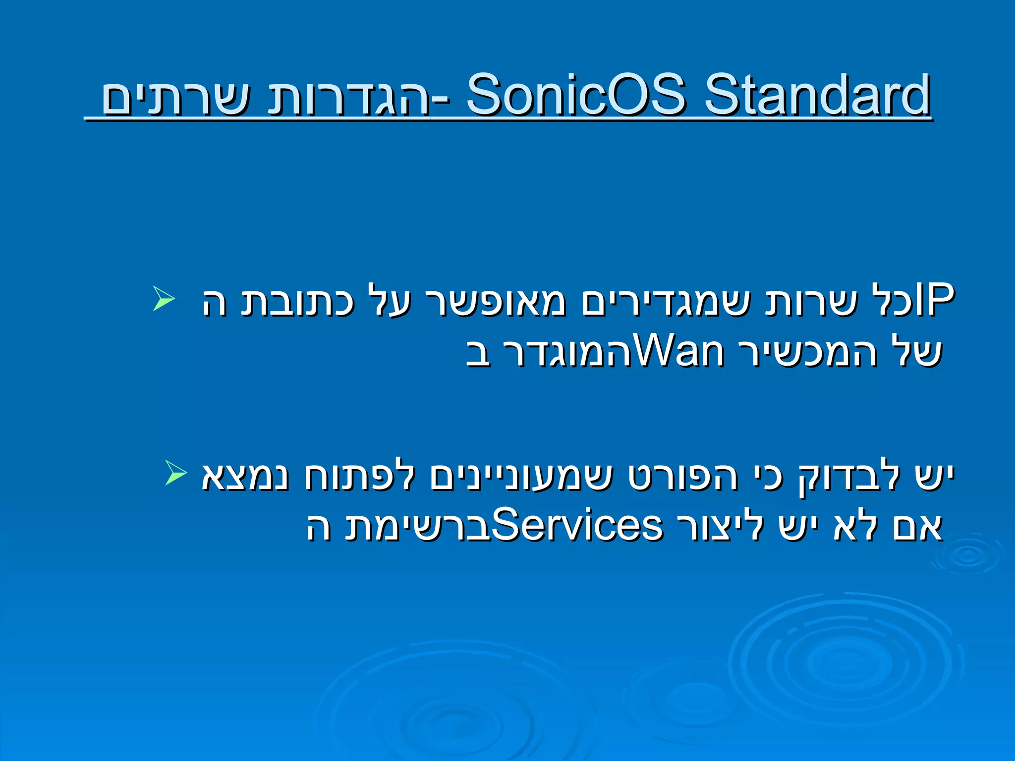 הגדרות שרתים  -  SonicOS Standard כל שרות שמגדירים מאופשר על כתובת ה  IP   המוגדר ב  Wan   של המכשיר   יש לבדוק כי הפורט שמעוניינים לפתוח נמצא ברשימת ה  Services   אם לא יש ליצור   
