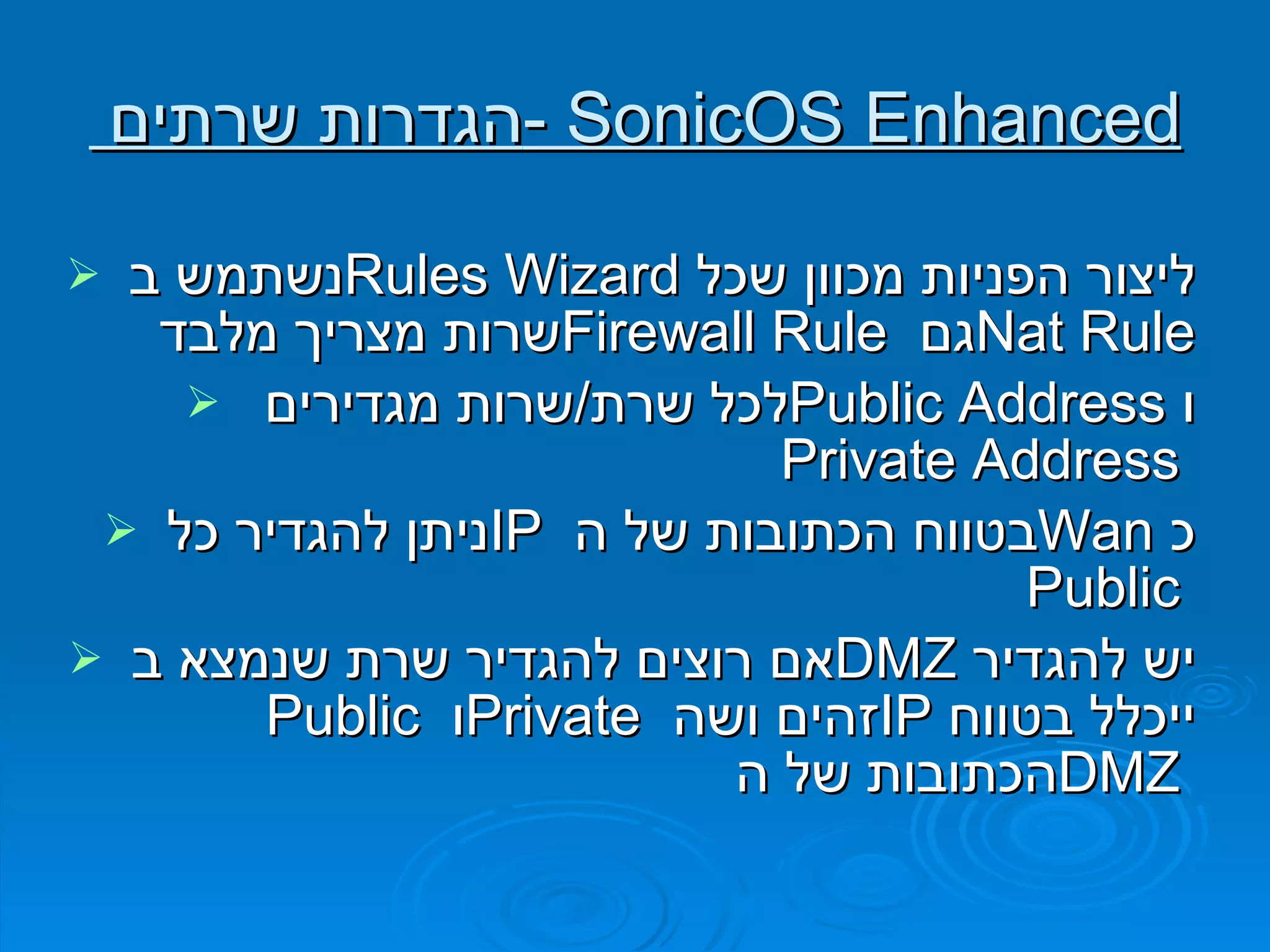 הגדרות שרתים  -  SonicOS Enhanced נשתמש ב  Rules Wizard   ליצור הפניות מכוון שכל שרות מצריך מלבד  Firewall Rule   גם  Nat Rule לכל שרת / שרות מגדירים  Public Address   ו  Private Address  ניתן להגדיר כל  IP   בטווח הכתובות של ה  Wan   כ  Public  אם רוצים להגדיר שרת שנמצא ב  DMZ   יש להגדיר  Public   ו  Private   זהים ושה  IP   ייכלל בטווח הכתובות של ה  DMZ  