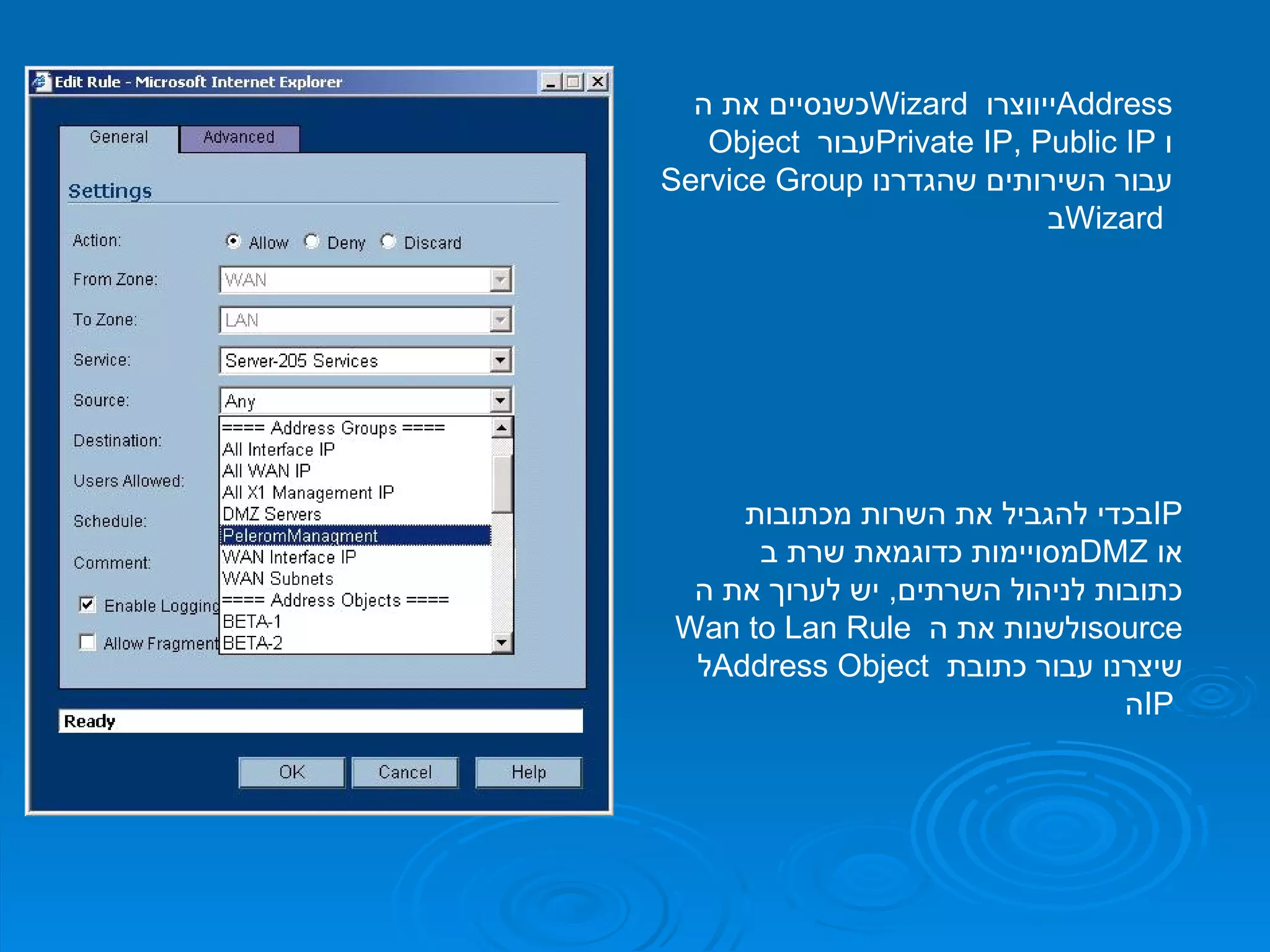 כשנסיים את ה  Wizard   ייווצרו  Address Object   עבור  Private IP, Public IP   ו  Service Group   עבור השירותים שהגדרנו ב  Wizard  בכדי להגביל את השרות מכתובות  IP   מסויימות כדוגמאת שרת ב  DMZ   או כתובות לניהול השרתים ,  יש לערוך את ה  Wan to Lan Rule   ולשנות את ה  source   ל  Address Object  שיצרנו עבור כתובת ה  IP  