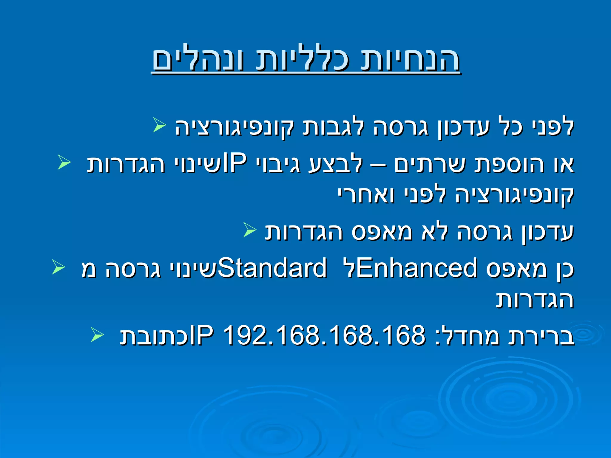 הנחיות כלליות ונהלים לפני כל עדכון גרסה לגבות קונפיגורציה שינוי הגדרות  IP   או הוספת שרתים – לבצע גיבוי קונפיגורציה לפני ואחרי עדכון גרסה לא מאפס הגדרות שינוי גרסה מ  Standard   ל  Enhanced   כן מאפס הגדרות כתובת  IP   ברירת מחדל : 192.168.168.168 