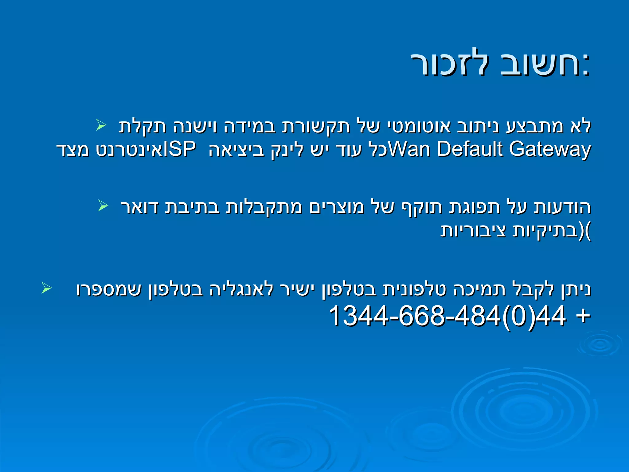 לא מתבצע ניתוב אוטומטי של תקשורת במידה וישנה תקלת אינטרנט מצד  ISP   כל עוד יש לינק ביציאה  Wan Default Gateway הודעות על תפוגת תוקף של מוצרים מתקבלות בתיבת דואר  ( בתיקיות ציבוריות ) ניתן לקבל תמיכה טלפונית בטלפון ישיר לאנגליה בטלפון שמספרו  + 44(0)1344-668-484  חשוב לזכור : 