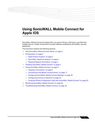 Using SonicWALL Mobile Connect for
Apple iOS

SonicWALL Mobile Connect for Apple iOS is an app for iPhone, iPod touch, and iPad that
enables secure, mobile connections to private networks protected by SonicWALL security
appliances.
This document contains the following sections:
•   “How SonicWALL Mobile Connect Works” on page 2
•   “Prerequisites” on page 2
     – “Apple Product Support” on page 2
     – “SonicWALL Appliance Support” on page 3
     – “Required Network Information” on page 3
•   “Installing SonicWALL Mobile Connect” on page 4
•   “Using SonicWALL Mobile Connect” on page 5
     – “Creating a Connection” on page 5
     – “Connecting to the Mobile Connect Server” on page 17
     – “Configuring SonicWALL Mobile Connect Settings” on page 20
     – “Configuring Connect on Demand” on page 23
     – “Using the iPhone Configuration Utility with SonicWALL Mobile Connect” on page 25
•   “Monitoring SonicWALL Mobile Connect” on page 28
•   “Troubleshooting SonicWALL Mobile Connect” on page 30




                                      Using SonicWALL Mobile Connect for Apple iOS   1
 