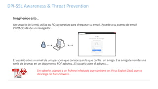 DPI-SSL Awareness & Threat Prevention
Imaginemos esto…
Sin saberlo, accede a un fichero infectado que contiene un Virus Exploit ZeuS que se
descarga de Ransomware…
El usuario abre un email de una persona que conoce y en la que confía: un amigo. Ese amigo le remite una
serie de bromas en un documento PDF adjunto…El usuario abre el adjunto…
Un usuario de la red, utiliza su PC corporativo para chequear su email. Accede a su cuenta de email
PRIVADO desde un navegador…
 