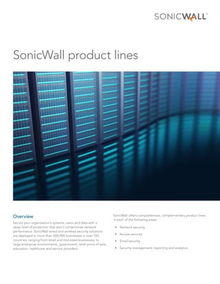 SonicWall product lines
Overview
Secure your organization’s systems, users and data with a
deep level of protection that won’t compromise network
performance. SonicWall wired and wireless security solutions
are deployed in more than 500,000 businesses in over 150
countries, ranging from small and mid-sized businesses, to
large enterprise environments, government, retail point-of-sale,
education, healthcare and service providers.
SonicWall offers comprehensive, complementary product lines
in each of the following areas:
•	 Network security
•	 Access security
•	 Email security
•	 Security management, reporting and analytics
 