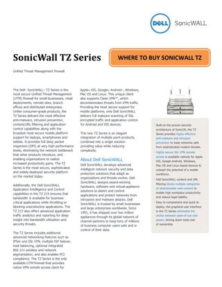 SonicWall TZ Series
Unified Threat Management firewall
The Dell™ SonicWALL™ TZ Series is the
most secure Unified Threat Management
(UTM) firewall for small businesses, retail
deployments, remote sites, branch
offices and distributed enterprises.
Unlike consumer-grade products, the
TZ Series delivers the most effective
anti-malware, intrusion prevention,
Apple® iOS, Google® Android™, Windows,
Mac OS and Linux. This unique client
also supports Clean VPN™, which
decontaminates threats from VPN traffic.
Providing the most secure support for
mobile platforms, only Dell SonicWALL
delivers full malware scanning of SSL
encrypted traffic and application control
content/URL filtering and application
control capabilities along with the
broadest most secure mobile platform
support for laptops, smartphones and
tablets. It provides full deep packet
inspection (DPI) at very high performance
levels, eliminating the network bottleneck
that other products introduce, and
enabling organizations to realize
increased productivity gains. The TZ
Series is the most secure, sophisticated
and widely-deployed security platform
on the market today.
Additionally, the Dell SonicWALL
Application Intelligence and Control
capabilities in the TZ 215 ensures that
bandwidth is available for business-
critical applications while throttling or
blocking unproductive applications. The
TZ 215 also offers advanced application
traffic analytics and reporting for deep
insight into bandwidth utilization and
security threats.
The TZ Series includes additional
advanced networking features such as
IPSec and SSL VPN, multiple ISP failover,
load balancing, optional integrated
802.11n wireless and network
segmentation, and also enables PCI
compliance. The TZ Series is the only
available UTM firewall that provides
native VPN remote access client for
for Android and iOS devices.
The new TZ Series is an elegant
integration of multiple point products,
combined into a single solution
providing value while reducing
complexity.
About Dell SonicWALL
Dell SonicWALL develops advanced
intelligent network security and data
protection solutions that adapt as
organizations and threats evolve. Dell
SonicWALL designs award-winning
hardware, software and virtual-appliance
solutions to detect and control
applications and protect networks from
intrusions and malware attacks. Dell
SonicWALL is trusted by small businesses
and large enterprises worldwide. Since
1991, it has shipped over two million
appliances through its global network of
channel partners to keep tens of millions
of business computer users safe and in
control of their data.
· Built on the proven security
architecture of SonicOS, the TZ
Series provides highly effective
anti-malware and intrusion
prevention to keep networks safe
from sophisticated modern threats.
· Highly secure SSL VPN remote
access is available natively for Apple
iOS, Google Android, Windows,
Mac OS and Linux based devices to
unleash the potential of a mobile
workforce.
· Dell SonicWALL content and URL
filtering blocks multiple categories
of objectionable web content to
enable high workplace productivity
and reduce legal liability.
· Easy to comprehend and quick to
deploy, the graphical user interface
in the TZ Series eliminates the
choice between ease-of-use and
power, driving down total cost
of ownership.
WHERE TO BUY SONICWALL TZ
 
