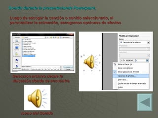 Luego de escoger la canción o sonido seleccionado, al personalizar la animación, escogemos opciones de efectos Sonido durante la presentacionde Powerpoint. Icono del Sonido Selección archivo desde la ubicación donde se encuentre.