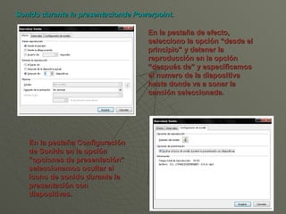En la pestaña de efecto, selecciono la opción “desde el principio” y detener la reproducción en la opción “después de” y especificamos el numero de la diapositiva hasta donde va a sonar la canción seleccionada. Sonido durante la presentacionde Powerpoint. En la pestaña Configuración de Sonido en la opción “opciones de presentación” seleccionamos ocultar el icono de sonido durante la presentación con diapositivas.