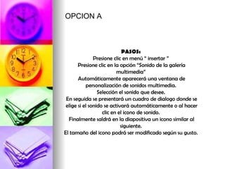 PASOS:  Presione clic en menú “ insertar ”  Presione clic en la opción “Sonido de la galería multimedia”  Automáticamente aparecerá una ventana de personalización de sonidos multimedia.  Selección el sonido que desee.  En seguida se presentará un cuadro de dialogo donde se elige si el sonido se activará automáticamente o al hacer clic en el icono de sonido.  Finalmente saldrá en la diapositiva un icono similar al siguiente.  El tamaño del icono podrá ser modificado según su gusto.  OPCION A 