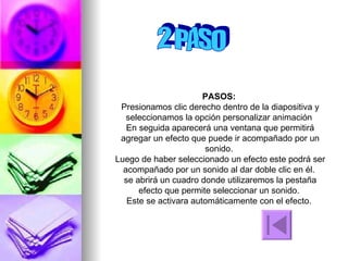 2 PASO PASOS:  Presionamos clic derecho dentro de la diapositiva y seleccionamos la opción personalizar animación  En seguida aparecerá una ventana que permitirá agregar un efecto que puede ir acompañado por un sonido.  Luego de haber seleccionado un efecto este podrá ser acompañado por un sonido al dar doble clic en él.  se abrirá un cuadro donde utilizaremos la pestaña efecto que permite seleccionar un sonido.  Este se activara automáticamente con el efecto.  
