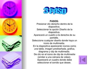 3 PASO PASOS:  Presionar clic derecho dentro de la diapositiva.  Seleccionar la opción Diseño de la diapositiva.  Aparecerá un cuadro a la derecha de su pantalla.  Seleccione cualquier diseño donde haya un icono de multimedia.  En la diapositiva aparecerán iconos como una tabla, imagen prediseñada, grafica, diagrama y clip de multimedia.  De clic en el icono de clip de multimedia (similar a una cámara de video).  Aparecerá un cuadro donde debe seleccionar el sonido que desee.  