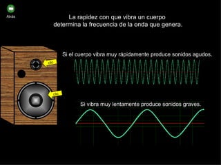La rapidez con que vibra un cuerpo  determina la frecuencia de la onda que genera. Si el cuerpo vibra muy rápidamente produce sonidos agudos. Si vibra muy lentamente produce sonidos graves. clic clic Atrás 