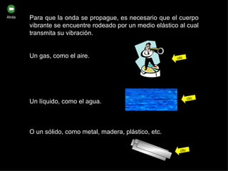 Para que la onda se propague, es necesario que el cuerpo vibrante se encuentre rodeado por un medio elástico al cual transmita su vibración. Un gas, como el aire. Un líquido, como el agua. O un sólido, como metal, madera, plástico, etc. clic clic clic Atrás 