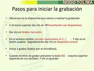 Pasos para iniciar la grabaciónUbicarnos en la diapositiva que vamos a realizar la grabación Ir al menú superior dar clic en Presentación con diapositivas.Dar clic en Grabar narración.En la ventana señalar vincular narraciones en C../       -  Y dar en el botón aceptar.  Seguidamente dar clic en diapositiva actualIniciar a grabar (hablar por el micrófono).Cuando termine de grabar presionar la tecla ESC  - esquina superior izquierda de sus teclados. Y clic en guardar 