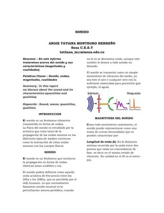 SONIDO


                   ANGIE TATIANA MONTEGRO HERREÑO
                               Sena C.E.E.T
                        tatiiana_m@misena.edu.co

Resumen – En este informe                    no lo es se denomina ruido, aunque este
trataremos acerca del sonido y sus           nombre lo demos a todo sonido no
características (magnitudes y                deseado.
cualidades).
                                             El sonido se transmite como un simple
Palabras Claves – Sonido, ondas,             movimiento de vibración del medio, ya
magnitudes, cualidades                       sea éste el aire o cualquier otro con la
                                             suficiente elasticidad para permitirlo (por
Summary - In this report                     ejemplo, el agua).
we discuss about the sound and its
characteristics (quantities and
qualities).

Keywords - Sound, waves, quantities,
qualities.

            INTRODUCCION
                                                   MAGNITUDES DEL SONIDO
El sonido es un fenómeno vibratorio
transmitido en forma de ondas.               Como todo movimiento ondulatorio, el
La física del sonido es estudiada por la     sonido puede representarse como una
acústica que trata tanto de la               suma de curvas sinusoidales que se
propagación de las ondas sonoras en los      pueden caracterizar por:
diferentes tipos de medios continuos
como la interacción de estas ondas           Longitud de onda (λ): Es la distancia
sonoras con los cuerpos físicos.             mínima recorrida por la onda entre dos
                                             puntos que están en concordancia de
                SONIDO                       fase, es decir en el mismo estado de
                                             vibración. Su unidad en el SI es el metro
El sonido es un fenómeno que involucra
                                             (m).
la propagación en forma de ondas
elásticas (sean audibles o no).

El sonido podría definirse como aquella
onda acústica de frecuencia entre los
20hz y los 20Khz, que es percibida por el
oído humano. Lo que normalmente
llamamos sonido musical es la
perturbación sonora periódica; cuando
 