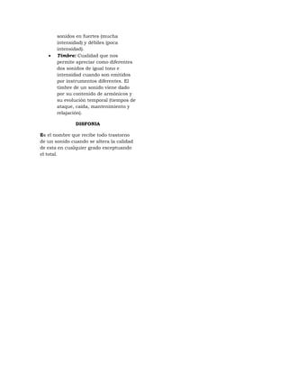 sonidos en fuertes (mucha
       intensidad) y débiles (poca
       intensidad).
      Timbre: Cualidad que nos
       permite apreciar como diferentes
       dos sonidos de igual tono e
       intensidad cuando son emitidos
       por instrumentos diferentes. El
       timbre de un sonido viene dado
       por su contenido de armónicos y
       su evolución temporal (tiempos de
       ataque, caída, mantenimiento y
       relajación).

               DISFONIA

Es el nombre que recibe todo trastorno
de un sonido cuando se altera la calidad
de esta en cualquier grado exceptuando
el total.
 