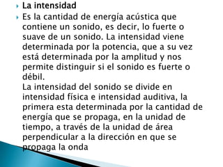    La intensidad
   Es la cantidad de energía acústica que
    contiene un sonido, es decir, lo fuerte o
    suave de un sonido. La intensidad viene
    determinada por la potencia, que a su vez
    está determinada por la amplitud y nos
    permite distinguir si el sonido es fuerte o
    débil.
    La intensidad del sonido se divide en
    intensidad física e intensidad auditiva, la
    primera esta determinada por la cantidad de
    energía que se propaga, en la unidad de
    tiempo, a través de la unidad de área
    perpendicular a la dirección en que se
    propaga la onda
 