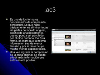 .ac3
   Es uno de los formatos
    denominados de compresión
    perceptual. Lo que hace,
    básicamente, es eliminar todas
    las partes del sonido original,
    codificado analógicamente,
    que no pueda ser percibido
    por el oído humano. De ésta
    forma, se logra que la misma
    información sea de menor
    tamaño y por lo tanto ocupe
    mucho menos espacio físico.
   Una vez lograda la compresión
    de la onda original, se puede
    añadir más información que
    antes no era posible.
 
