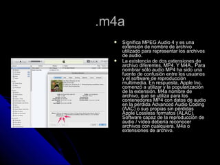 .m4a
     Significa MPEG Audio 4 y es una
      extensión de nombre de archivo
      utilizado para representar los archivos
      de audio.
     La existencia de dos extensiones de
      archivo diferentes, MP4. Y M4A., Para
      nombrar sólo audio MP4 ha sido una
      fuente de confusión entre los usuarios
      y el software de reproducción
      multimedia. En respuesta, Apple Inc.
      comenzó a utilizar y la popularización
      de la extensión. M4a nombre de
      archivo, que se utiliza para los
      contenedores MP4 con datos de audio
      en la pérdida Advanced Audio Coding
      (AAC) o sus propias sin pérdidas
      Apple Lossless formatos (ALAC).
      Software capaz de la reproducción de
      audio / vídeo debería reconocer
      archivos con cualquiera. M4a o
      extensiones de archivo.
 