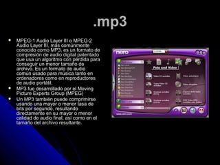 .mp3
   MPEG-1 Audio Layer III o MPEG-2
    Audio Layer III, más comúnmente
    conocido como MP3, es un formato de
    compresión de audio digital patentado
    que usa un algoritmo con pérdida para
    conseguir un menor tamaño de
    archivo. Es un formato de audio
    común usado para música tanto en
    ordenadores como en reproductores
    de audio portátil.
   MP3 fue desarrollado por el Moving
    Picture Experts Group (MPEG)
   Un MP3 también puede comprimirse
    usando una mayor o menor tasa de
    bits por segundo, resultando
    directamente en su mayor o menor
    calidad de audio final, así como en el
    tamaño del archivo resultante.
 