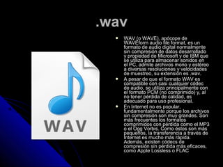 .wav
     WAV (o WAVE), apócope de
      WAVEform audio file format, es un
      formato de audio digital normalmente
      sin compresión de datos desarrollado
      y propiedad de Microsoft y de IBM que
      se utiliza para almacenar sonidos en
      el PC, admite archivos mono y estéreo
      a diversas resoluciones y velocidades
      de muestreo, su extensión es .wav.
     A pesar de que el formato WAV es
      compatible con casi cualquier códec
      de audio, se utiliza principalmente con
      el formato PCM (no comprimido) y, al
      no tener pérdida de calidad, es
      adecuado para uso profesional.
     En Internet no es popular,
      fundamentalmente porque los archivos
      sin compresión son muy grandes. Son
      más frecuentes los formatos
      comprimidos con pérdida como el MP3
      o el Ogg Vorbis. Como éstos son más
      pequeños, la transferencia a través de
      Internet es mucho más rápida.
      Además, existen códecs de
      compresión sin pérdida más eficaces,
      como Apple Lossless o FLAC
 
