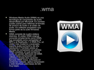 .wma
   Windows Media Audio (WMA) es una
    tecnología de compresión de audio
    desarrollada por Microsoft. En nombre
    puede usarse para referirse al formato
    de archivo de audio o al códec de
    audio. Es software propietario que
    forma parte de la suite Windows
    Media.
   WMA consiste de cuatro códecs
    distintos. El códec WMA original,
    conocido simplemente como WMA,
    fue concebido como competidor al
    MP3 y al RealAudio.1 2 WMA Pro, un
    códec más moderno y avanzado,
    soporta audio surround y de alta
    resolución.3 También existe un
    formato de compresión sin pérdida
    WMA Lossless, el cual comprime
    audio sin perder definición (el WMA
    regular tiene compresión con
    perdida).3 Existe otra variación
    llamada WMA Voice, enfocada en
    contenido hablado, aplica compresión
    y está diseñado para tasas de bits
    muy bajas.
 