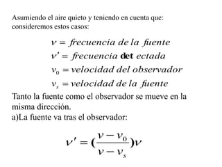 Asumiendo el aire quieto y teniendo en cuenta que:
consideremos estos casos:

              frecuencia de la fuente
               frecuencia det ectada
            v0  velocidad del observador
            vs  velocidad de la fuente
Tanto la fuente como el observador se mueve en la
misma dirección.
a)La fuente va tras el observador:

                        v  v0
                   (        )
                        v  vs
 