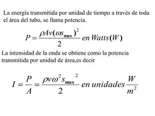 La energía transmitida por unidad de tiempo a través de toda
el área del tubo, se llama potencia.

               Av(smax )    2
         P                       en Watts (W )
                      2
La intensidad de la onda se obtiene como la potencia
transmitida por unidad de área,es decir


      P v smax       2      2
                            W
    I          en unidades 2
      A    2                m
 