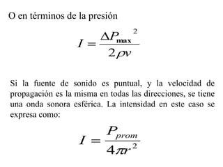O en términos de la presión

                       P
                                  2
                   I     max
                        2 v

Si la fuente de sonido es puntual, y la velocidad de
propagación es la misma en todas las direcciones, se tiene
una onda sonora esférica. La intensidad en este caso se
expresa como:

                           Pprom
                   I 
                           4r    2
 