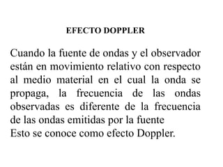EFECTO DOPPLER

Cuando la fuente de ondas y el observador
están en movimiento relativo con respecto
al medio material en el cual la onda se
propaga, la frecuencia de las ondas
observadas es diferente de la frecuencia
de las ondas emitidas por la fuente
Esto se conoce como efecto Doppler.
 