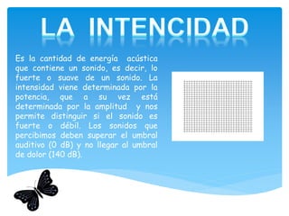 Es la cantidad de energía acústica
que contiene un sonido, es decir, lo
fuerte o suave de un sonido. La
intensidad viene determinada por la
potencia, que a su vez está
determinada por la amplitud y nos
permite distinguir si el sonido es
fuerte o débil. Los sonidos que
percibimos deben superar el umbral
auditivo (0 dB) y no llegar al umbral
de dolor (140 dB).
 