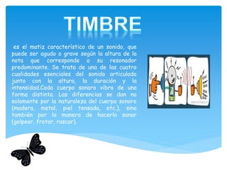 es el matiz característico de un sonido, que
puede ser agudo o grave según la altura de la
nota que corresponde a su resonador
predominante. Se trata de una de las cuatro
cualidades esenciales del sonido articulado
junto con la altura, la duración y la
intensidad.Cada cuerpo sonoro vibra de una
forma distinta. Las diferencias se dan no
solamente por la naturaleza del cuerpo sonoro
(madera, metal, piel tensada, etc.), sino
también por la manera de hacerlo sonar
(golpear, frotar, rascar).
 