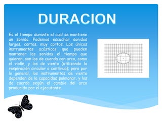 Es el tiempo durante el cual se mantiene
un sonido. Podemos escuchar sonidos
largos, cortos, muy cortos. Los únicos
instrumentos acústicos que pueden
mantener los sonidos el tiempo que
quieran, son los de cuerda con arco, como
el violín, y los de viento (utilizando la
respiración circular o continua); pero por
lo general, los instrumentos de viento
dependen de la capacidad pulmonar, y los
de cuerda según el cambio del arco
producido por el ejecutante.
 