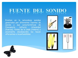 Existen en la naturaleza sonidos
generados por diferentes fuentes de
sonido y sus características de
frecuencia (altura), intensidad
(fuerza), forma de la onda (timbre) y
envolvente (modulación) los hacen
diferentes e inconfundibles.
 